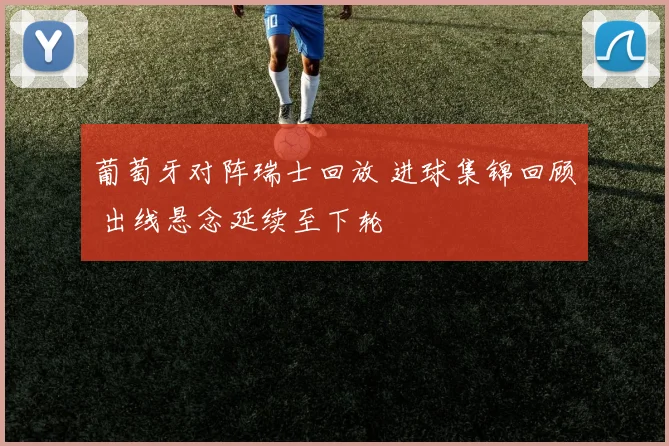 葡萄牙对阵瑞士回放 进球集锦回顾 出线悬念延续至下轮