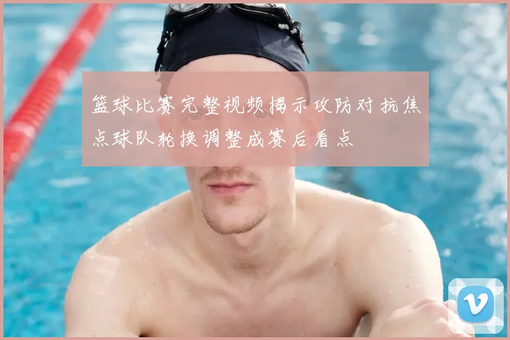 篮球比赛完整视频揭示攻防对抗焦点球队轮换调整成赛后看点