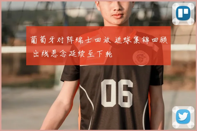 葡萄牙对阵瑞士回放 进球集锦回顾 出线悬念延续至下轮