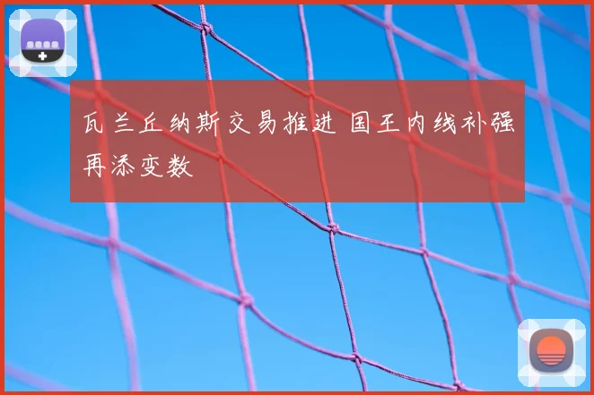 瓦兰丘纳斯交易推进 国王内线补强再添变数