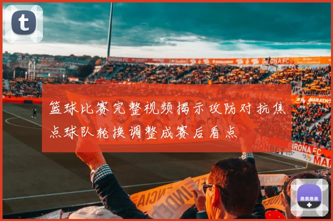 篮球比赛完整视频揭示攻防对抗焦点球队轮换调整成赛后看点