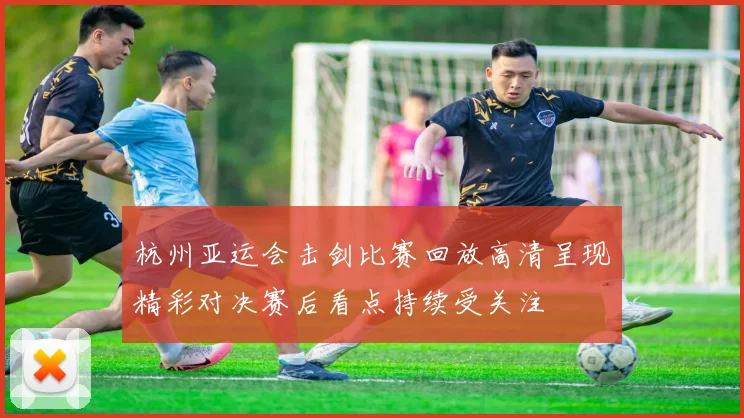 杭州亚运会击剑比赛回放高清呈现精彩对决赛后看点持续受关注