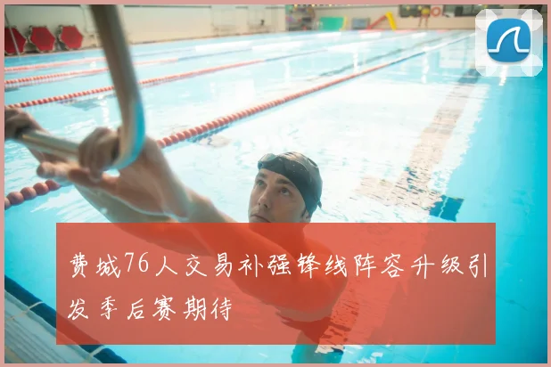费城76人交易补强锋线阵容升级引发季后赛期待