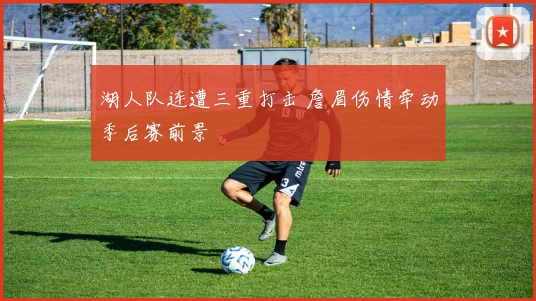 湖人队连遭三重打击 詹眉伤情牵动季后赛前景