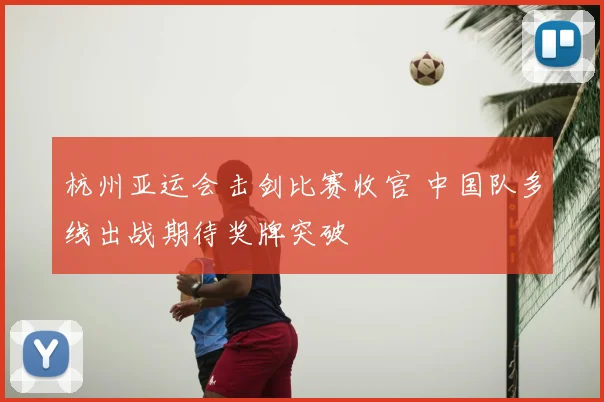 杭州亚运会击剑比赛收官 中国队多线出战期待奖牌突破