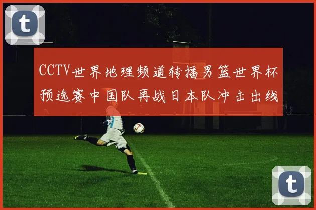 CCTV世界地理频道转播男篮世界杯预选赛中国队再战日本队冲击出线关键分