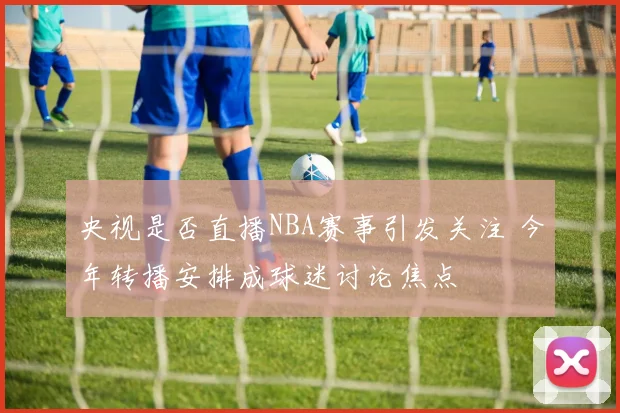 央视是否直播NBA赛事引发关注 今年转播安排成球迷讨论焦点