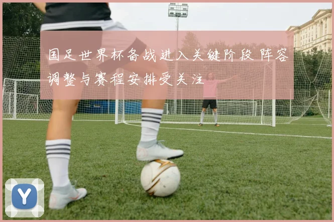 国足世界杯备战进入关键阶段 阵容调整与赛程安排受关注