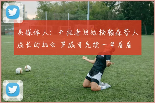 美媒体人:开拓者该给杨瀚森等人成长的机会 罗威可先续一年看看