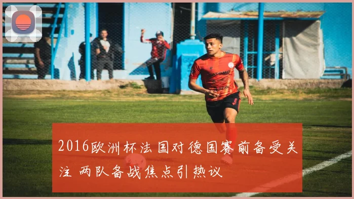 2016欧洲杯法国对德国赛前备受关注 两队备战焦点引热议