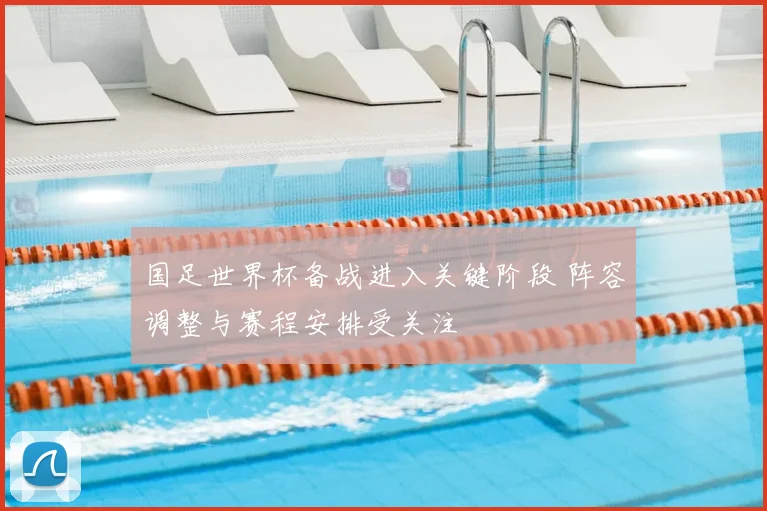 国足世界杯备战进入关键阶段 阵容调整与赛程安排受关注