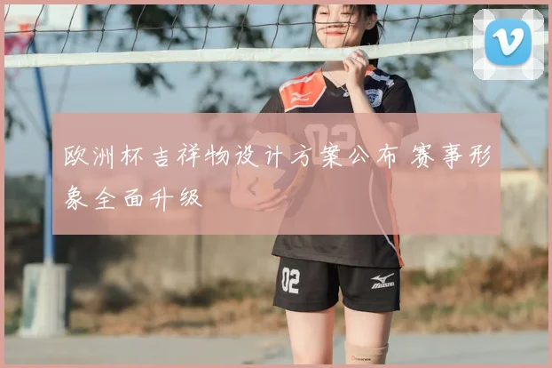 欧洲杯吉祥物设计方案公布 赛事形象全面升级